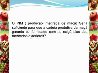 O PIM ( produção integrada de maçã) Seria
suficiente para que a cadeia produtiva da maçã
garanta conformidade com as exigências dos
mercados exteriores?

 