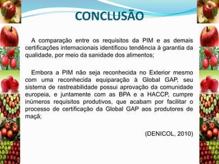 CONCLUSÃO
A comparação entre os requisitos da PIM e as demais
certificações internacionais identificou tendência à garantia da
qualidade, por meio da sanidade dos alimentos;
Embora a PIM não seja reconhecida no Exterior mesmo
com uma reconhecida equiparação à Global GAP, seu
sistema de rastreabilidade possui aprovação da comunidade
europeia, e juntamente com as BPA e a HACCP, cumpre
inúmeros requisitos produtivos, que acabam por facilitar o
processo de certificação da Global GAP aos produtores de
maçã;

(DENICOL, 2010)

 