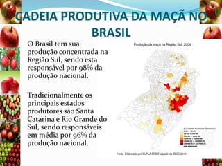 CADEIA PRODUTIVA DA MAÇÃ NO
BRASIL
O Brasil tem sua
produção concentrada na
Região Sul, sendo esta
responsável por 98% da
produção nacional.
Tradicionalmente os
principais estados
produtores são Santa
Catarina e Rio Grande do
Sul, sendo responsáveis
em média por 96% da
produção nacional.

 