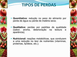 TIPOS DE PERDAS
 Quantitativa: redução no peso do alimento por

perda de água ou perda de matéria seca;
 Qualitativa: perdas por padrões de qualidade

(sabor, aroma,
aparência);

deterioração

na

textura

e

 Nutricional: reações metabólicas, que conduzem

a uma redução no teor de nutrientes (vitaminas,
proteínas, lipídeos, etc.);

 