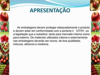 APRESENTAÇÃO
As embalagens devem proteger adequadamente o produto
e devem estar em conformidade com a portaria n 127/91, ou
a legislação que a substituir, tanto para mercado interno como
para externo. Os materiais utilizados interna e externamente
nas embalagens deverão ser novos, de boa qualidade,
inócuos, atóxicos e inodoros.

 