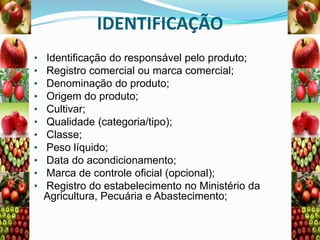 IDENTIFICAÇÃO
•
•
•
•
•
•
•
•
•
•
•

Identificação do responsável pelo produto;
Registro comercial ou marca comercial;
Denominação do produto;
Origem do produto;
Cultivar;
Qualidade (categoria/tipo);
Classe;
Peso líquido;
Data do acondicionamento;
Marca de controle oficial (opcional);
Registro do estabelecimento no Ministério da
Agricultura, Pecuária e Abastecimento;

 
