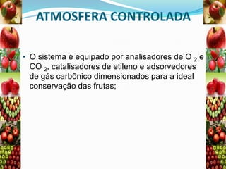 ATMOSFERA CONTROLADA
• O sistema é equipado por analisadores de O 2 e

CO 2, catalisadores de etileno e adsorvedores
de gás carbônico dimensionados para a ideal
conservação das frutas;

 