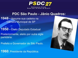 PDC São Paulo - Jânio Quadros:
1948 - Assume sua cadeira na
     Câmara Municipal de SP

1950 - Eleito Deputado Estadual
Posteriormente, eleito por outra sigla
partidária:

Prefeito e Governador de São Paulo.


1960, Presidente da República.
 