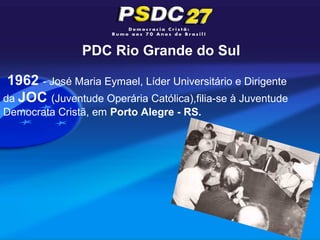 PDC Rio Grande do Sul

 1962 - José Maria Eymael, Líder Universitário e Dirigente
da JOC (Juventude Operária Católica),filia-se à Juventude
Democrata Cristã, em Porto Alegre - RS.
 