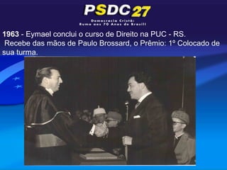 1963 - Eymael conclui o curso de Direito na PUC - RS.
 Recebe das mãos de Paulo Brossard, o Prêmio: 1º Colocado de
sua turma.
 