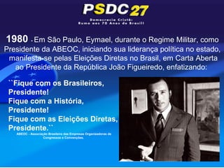 1980 - Em São Paulo, Eymael, durante o Regime Militar, como
Presidente da ABEOC, iniciando sua liderança política no estado,
 manifesta-se pelas Eleições Diretas no Brasil, em Carta Aberta
   ao Presidente da República João Figueiredo, enfatizando:

 ``Fique com os Brasileiros,
 Presidente!
 Fique com a História,
 Presidente!
 Fique com as Eleições Diretas,
 Presidente.``
   ABEOC - Associação Brasileira das Empresas Organizadoras de
                   Congressos e Convenções.
 
