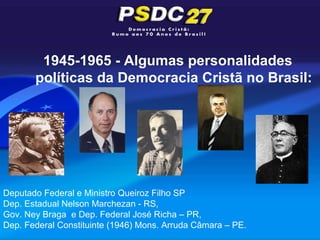 1945-1965 - Algumas personalidades
       políticas da Democracia Cristã no Brasil:




Deputado Federal e Ministro Queiroz Filho SP
Dep. Estadual Nelson Marchezan - RS,
Gov. Ney Braga e Dep. Federal José Richa – PR,
Dep. Federal Constituinte (1946) Mons. Arruda Câmara – PE.
 