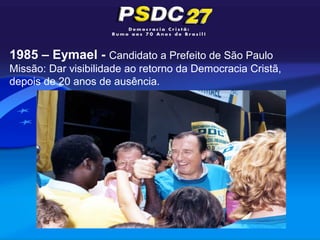 1985 – Eymael - Candidato a Prefeito de São Paulo
Missão: Dar visibilidade ao retorno da Democracia Cristã,
depois de 20 anos de ausência.
 