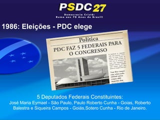 1986: Eleições - PDC elege




               5 Deputados Federais Constituintes:
  José Maria Eymael - São Paulo, Paulo Roberto Cunha - Goias, Roberto
    Balestra e Siqueira Campos - Goiás,Sotero Cunha - Rio de Janeiro.
 