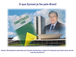 O que Eymael já fez pelo Brasil




Destas 145 propostas aprovadas por Eymael, destacamos a seguir 27 conquistas que fazem parte do dia
                                      a dia dos brasileiros:
 