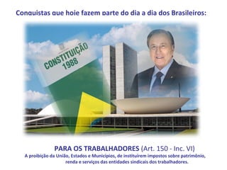 Conquistas que hoje fazem parte do dia a dia dos Brasileiros:




                                           .

               PARA OS TRABALHADORES (Art. 150 - Inc. VI)
  A proibição da União, Estados e Municípios, de instituírem impostos sobre patrimônio,
                     renda e serviços das entidades sindicais dos trabalhadores.
 