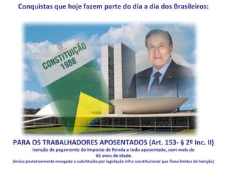 Conquistas que hoje fazem parte do dia a dia dos Brasileiros:




PARA OS TRABALHADORES APOSENTADOS (Art. 153- § 2º Inc. II)
          Isenção de pagamento do Imposto de Renda a todo aposentado, com mais de
                                     65 anos de idade.
(Inciso posteriormente revogado e substituído por legislação infra constitucional que fixou limites de Isenção)
 