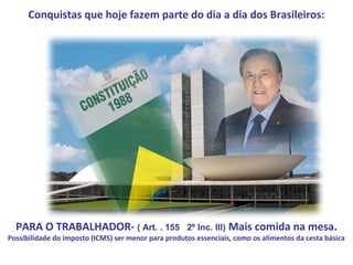 Conquistas que hoje fazem parte do dia a dia dos Brasileiros:




  PARA O TRABALHADOR- ( Art. . 155                   2º Inc. III)   Mais comida na mesa.
Possibilidade do imposto (ICMS) ser menor para produtos essenciais, como os alimentos da cesta básica
 