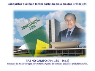 Conquistas que hoje fazem parte do dia a dia dos Brasileiros:




                    PAZ NO CAMPO (Art. 185 – Inc. I)
Proibição de desapropriação para Reforma Agrária de terras de pequenos produtores rurais.
 