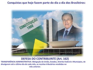 Conquistas que hoje fazem parte do dia a dia dos Brasileiros:




                      DEFESA DO CONTRIBUINTE (Art. 162)
TRANSPARÊNCIA ADMINISTRATIVA: Obrigação da União, Estados, Distrito Federal e Municípios, de
divulgarem até o último dia de cada mês, as receitas tributárias recebidas no
                                 mês anterior.
 