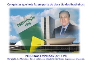 Conquistas que hoje fazem parte do dia a dia dos Brasileiros:




                    PEQUENAS EMPRESAS (Art. 179)
Obrigação dos Municípios darem tratamento tributário incentivado às pequenas empresas.
 