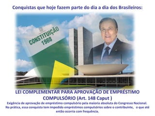 Conquistas que hoje fazem parte do dia a dia dos Brasileiros:




      LEI COMPLEMENTAR PARA APROVAÇÃO DE EMPRÉSTIMO
                COMPULSÓRIO (Art. 148 Caput )
 Exigência de aprovação de empréstimo compulsório pela maioria absoluta do Congresso Nacional.
Na prática, essa conquista tem impedido empréstimos compulsórios sobre o contribuinte, o que até
                                  então ocorria com frequência.
 