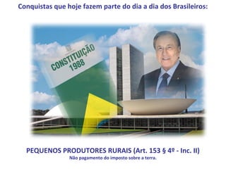 Conquistas que hoje fazem parte do dia a dia dos Brasileiros:




  PEQUENOS PRODUTORES RURAIS (Art. 153 § 4º - Inc. II)
                Não pagamento do imposto sobre a terra.
 