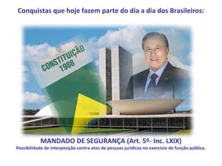 Conquistas que hoje fazem parte do dia a dia dos Brasileiros:




            MANDADO DE SEGURANÇA (Art. 5º- Inc. LXIX)
Possibilidade de interposição contra atos de pessoas jurídicas no exercício de função pública.
 