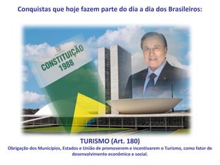 Conquistas que hoje fazem parte do dia a dia dos Brasileiros:




                                 TURISMO (Art. 180)
Obrigação dos Municípios, Estados e União de promoverem e incentivarem o Turismo, como fator de
                              desenvolvimento econômico e social.
 