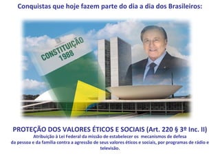 Conquistas que hoje fazem parte do dia a dia dos Brasileiros:




PROTEÇÃO DOS VALORES ÉTICOS E SOCIAIS (Art. 220 § 3º Inc. II)
           Atribuição à Lei Federal da missão de estabelecer os mecanismos de defesa
da pessoa e da família contra a agressão de seus valores éticos e sociais, por programas de rádio e
                                            televisão.
 