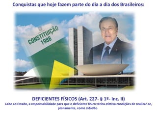 Conquistas que hoje fazem parte do dia a dia dos Brasileiros:




                   DEFICIENTES FÍSICOS (Art. 227- § 1º- Inc. II)
Cabe ao Estado, a responsabilidade para que o deficiente físico tenha efetiva condições de realizar-se,
                                    plenamente, como cidadão.
 
