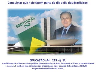 Conquistas que hoje fazem parte do dia a dia dos Brasileiros:




                              EDUCAÇÃO (Art. 213 - § 1º)
Possibilidade de utilizar recursos públicos para concessão de bolsa de estudos a alunos economicamente
     carentes. É também esta conquista que proporciona, hoje, o acesso de bolsistas ao PROUNI –
                                    Programa Universidade Para Todos.
 