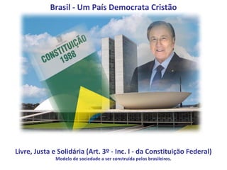 Brasil - Um País Democrata Cristão




Livre, Justa e Solidária (Art. 3º - Inc. I - da Constituição Federal)
              Modelo de sociedade a ser construída pelos brasileiros.
 