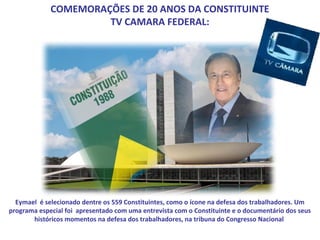COMEMORAÇÕES DE 20 ANOS DA CONSTITUINTE
                      TV CAMARA FEDERAL:




  Eymael é selecionado dentre os 559 Constituintes, como o ícone na defesa dos trabalhadores. Um
programa especial foi apresentado com uma entrevista com o Constituinte e o documentário dos seus
       históricos momentos na defesa dos trabalhadores, na tribuna do Congresso Nacional
 