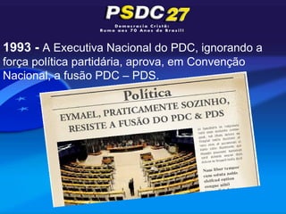 1993 - A Executiva Nacional do PDC, ignorando a
força política partidária, aprova, em Convenção
Nacional, a fusão PDC – PDS.
 