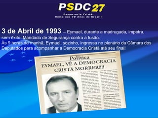 3 de Abril de 1993 – Eymael, durante a madrugada, impetra,
sem êxito, Mandado de Segurança contra a fusão.
Às 9 horas da manhã, Eymael, sozinho, ingressa no plenário da Câmara dos
Deputados para acompanhar a Democracia Cristã até seu final!
 