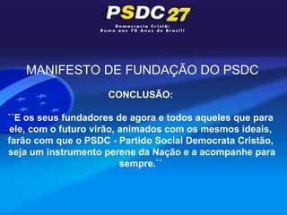 MANIFESTO DE FUNDAÇÃO DO PSDC
                     CONCLUSÃO:

``E os seus fundadores de agora e todos aqueles que para
ele, com o futuro virão, animados com os mesmos ideais,
farão com que o PSDC - Partido Social Democrata Cristão,
seja um instrumento perene da Nação e a acompanhe para
                         sempre.``
 