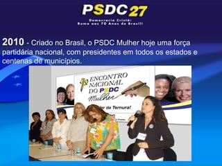 2010 - Criado no Brasil, o PSDC Mulher hoje uma força
partidária nacional, com presidentes em todos os estados e
centenas de municípios.
 