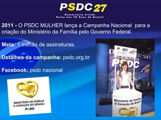 2011 - O PSDC MULHER lança a Campanha Nacional para a
criação do Ministério da Família pelo Governo Federal.

Meta: 1 milhão de assinaturas.

Detalhes da campanha: psdc.org.br

Facebook: psdc nacional
 