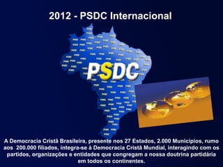 2012 - PSDC Internacional




A Democracia Cristã Brasileira, presente nos 27 Estados, 2.000 Municípios, rumo
aos 200.000 filiados, integra-se à Democracia Cristã Mundial, interagindo com os
 partidos, organizações e entidades que congregam a nossa doutrina partidária
                             em todos os continentes.
 
