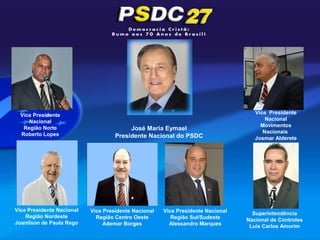 Vice Presidente                                                                   Vice Presidente
     Nacional                                                                           Nacional
                                                                                      Movimentos
   Região Norte                          José Maria Eymael
  Roberto Lopes                                                                        Nacionais
                                    Presidente Nacional do PSDC                     Josmar Alderete




Vice Presidente Nacional   Vice Presidente Nacional   Vice Presidente Nacional     Superintendência
    Região Nordeste          Região Centro Oeste         Região Sul/Sudeste      Nacional de Controles
Joanilson de Paula Rego         Ademar Borges           Alessandro Marques        Luis Carlos Amorim
 