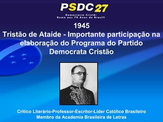 1945
Tristão de Ataíde - Importante participação na
     elaboração do Programa do Partido
              Democrata Cristão




    Crítico Literário-Professor-Escritor-Líder Católico Brasileiro
              Membro da Academia Brasileira de Letras
 