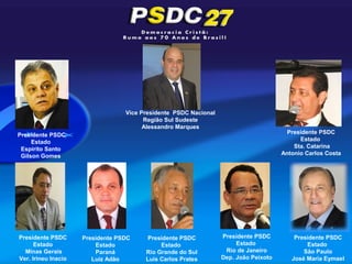 Vice Presidente PSDC Nacional
                                        Região Sul Sudeste
                                        Alessandro Marques
Presidente PSDC                                                                         Presidente PSDC
     Estado                                                                                 Estado
 Espírito Santo                                                                           Sta. Catarina
 Gilson Gomes                                                                         Antonio Carlos Costa




Presidente PSDC      Presidente PSDC     Presidente PSDC          Presidente PSDC         Presidente PSDC
      Estado             Estado              Estado                    Estado                 Estado
  Minas Gerais           Paraná         Rio Grande do Sul          Rio de Janeiro            São Paulo
Ver. Irineu Inacio      Luiz Adão       Luis Carlos Prates        Dep. Joâo Peixoto      José Maria Eymael
 