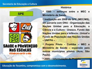 SPE
Hístórico
 1995 – esforços entre o MEC e
Ministério de Saúde.
 Instituição em 2003 do SPE (MEC/MS),
em parceria com ONU - Organização das
Nações Unidas para a Educação, a
Ciência e a Cultura - Unesco, Fundo das
Nações Unidas para a Infância - Unicef e
Fundo de População das Nações Unidas
– UNFPA –
 Projeto Piloto - Curitiba – MEC e
Ministério de Saúde – expansão para
outros municípios pilotos (Acre, São
Paulo).
 2005 – reformulação do Projeto;
 