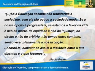 “(...)Se a Educação sozinha não transforma a
sociedade, sem ela tão pouco a sociedade muda. Se a
nossa opção é progressista, se estamos a favor da vida
e não da morte, da equidade e não da injustiça, do
direito e não do arbítrio, não temos outro caminho,
senão viver plenamente a nossa opção.
Encarná-la, diminuindo assim a distância entre o que
dizemos e o que fazemos”.
(Paulo Freire).
 