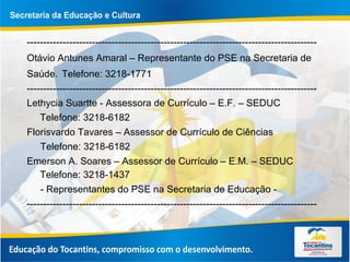 -----------------------------------------------------------------------------------------
Otávio Antunes Amaral – Representante do PSE na Secretaria de
Saúde. Telefone: 3218-1771
-----------------------------------------------------------------------------------------
Lethycia Suartte - Assessora de Currículo – E.F. – SEDUC
Telefone: 3218-6182
Florisvardo Tavares – Assessor de Currículo de Ciências
Telefone: 3218-6182
Emerson A. Soares – Assessor de Currículo – E.M. – SEDUC
Telefone: 3218-1437
- Representantes do PSE na Secretaria de Educação -
-----------------------------------------------------------------------------------------
 