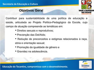 Objetivos Geral
Contribuir para sustentabilidade de uma política de educação e
saúde, articulada ao Projeto Político-Pedagógico da Escola, cujo
campo de atuação compreende as temáticas em:
 Direitos sexuais e reprodutivos;
 Prevenção das Dst/Aids;
 Redução de preconceitos e estigmas relacionados à raça,
etnia e orientação sexual;
 Promoção da igualdade de gênero e
 Gravidez na adolescência.
 