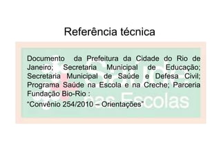 Referência técnica

Documento da Prefeitura da Cidade do Rio de
Janeiro; Secretaria Municipal de Educação;
Secretaria Municipal de Saúde e Defesa Civil;
Programa Saúde na Escola e na Creche; Parceria
Fundação Bio-Rio :
“Convênio 254/2010 – Orientações”
 