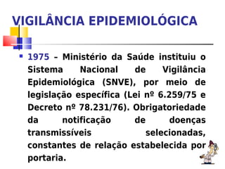 VIGILÂNCIA EPIDEMIOLÓGICA

   1975 – Ministério da Saúde instituiu o
    Sistema     Nacional    de     Vigilância
    Epidemiológica (SNVE), por meio de
    legislação específica (Lei nº 6.259/75 e
    Decreto nº 78.231/76). Obrigatoriedade
    da      notificação     de       doenças
    transmissíveis             selecionadas,
    constantes de relação estabelecida por
    portaria.
 