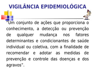 VIGILÂNCIA EPIDEMIOLÓGICA

“Um conjunto de ações que proporciona o
conhecimento, a detecção ou prevenção
de qualquer mudança nos fatores
determinantes e condicionantes de saúde
individual ou coletiva, com a finalidade de
recomendar e adotar as medidas de
prevenção e controle das doenças e dos
agravos”.
 