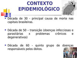 CONTEXTO
           EPIDEMIOLÓGICO
   Década de 30 - principal causa de morte nas
    capitais brasileiras.

   Década de 50 – transição (doenças infecciosas e
    parasitárias   x   problemas     crônicos     e
    degenerativos)

   Década de 60 - quinto grupo de doenças
    responsáveis pelos óbitos.
 