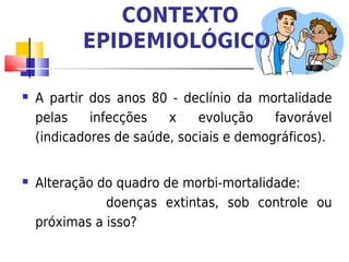 CONTEXTO
           EPIDEMIOLÓGICO

   A partir dos anos 80 - declínio da mortalidade
    pelas    infecções   x    evolução    favorável
    (indicadores de saúde, sociais e demográficos).


   Alteração do quadro de morbi-mortalidade:
               doenças extintas, sob controle ou
    próximas a isso?
 