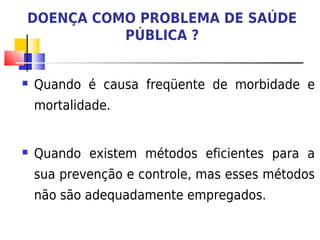 DOENÇA COMO PROBLEMA DE SAÚDE
          PÚBLICA ?


   Quando é causa freqüente de morbidade e
    mortalidade.


   Quando existem métodos eficientes para a
    sua prevenção e controle, mas esses métodos
    não são adequadamente empregados.
 