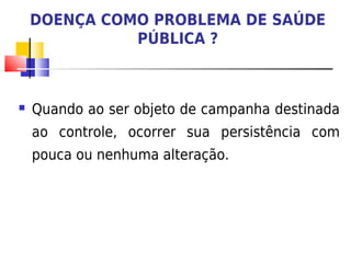 DOENÇA COMO PROBLEMA DE SAÚDE
              PÚBLICA ?



   Quando ao ser objeto de campanha destinada
    ao controle, ocorrer sua persistência com
    pouca ou nenhuma alteração.
 